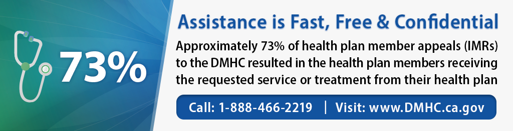 Assistance is fast, free and confidential. Approximately 72% of health plan member appeals (IMRs) to the DMHC resulted in the health plan members receiving the requested service or treatment from their health plan. Call 1-888-466-2219 or visit dmhc.ca.gov.